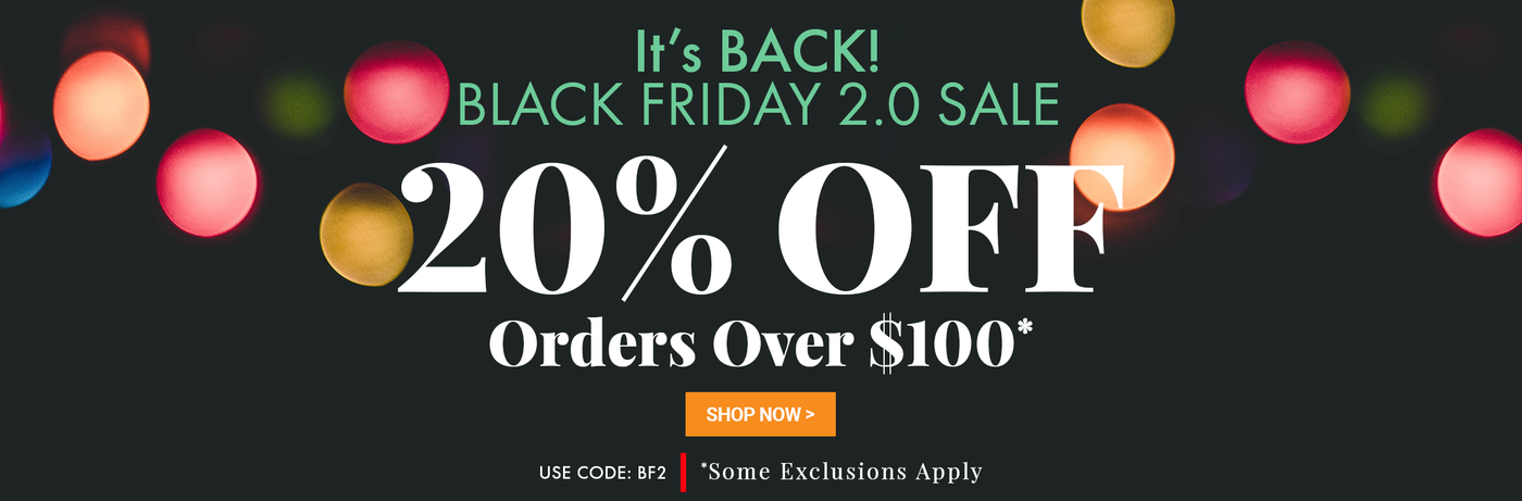 It's Back. Black Friday 2.0. 20% off orders over $100. Use code BF2 (Some Exclusions Apply)